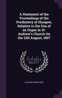 A Statement of the Proceedings of the Presbytery of Glasgow: Relative to the Use of an Organ in St. Andrew's Church, in the Public Worship of God, on the 23d August, 1807 1340728699 Book Cover