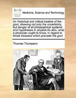 An historical and critical treatise of the gout: shewing, not only the uncertainty, but danger and presumption of all philosophical systems and hypotheses in physick. ... By Thomas Thompson, M.D. ... 1015135080 Book Cover