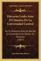 Discurso Leido Ante El Claustro De La Universidad Central: En El Solemne Acto De Recibir La Investidura De Doctor En Derecho (1867) 1160865582 Book Cover