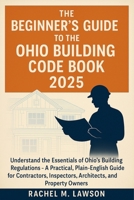The Beginner's Guide to the Ohio Building Code Book 2025: Understand the Essentials of Ohio's Building Regulations - A Practical, Plain-English Resour B0FG1B8YW8 Book Cover