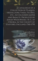 A Catalogue of a Collection of Plaques, Medallions, Vases, Figures, etc., in Coloured Jasper and Basalte, Produced by Josiah Wedgwood, F.R .S., at ... in the County of Stafford, England, 1760-1795 1018174419 Book Cover