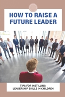 How To Raise A Future Leader: Tips For Instilling Leadership Skills In Children: Help Your Child Overcome Obstacles On His Own B095GJ4Z69 Book Cover