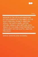 Memoir of the Secular Variations of the Elements of the Orbits of the Eight Principal Planets, Mercury, Venus, the Earth, Mars, Jupiter, Saturn, ... of the Ecliptic, and the Precessio 1355217385 Book Cover