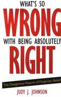 What's So Wrong with Being Absolutely Right: The Dangerous Nature of Dogmatic Belief 1591026571 Book Cover