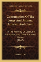 Consumption Of The Lungs And Asthma, Arrested And Cured: In The Majority Of Cases, By Inhalation, And Other Rational Means 1436812909 Book Cover
