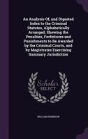 An Analysis Of, and Digested Index to the Criminal Statutes, Alphabetically Arranged, Shewing the Penalties, Forfeitures and Punishments to Be Awarded by the Criminal Courts, and by Magistrates Exerci 1145355420 Book Cover