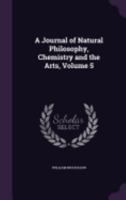 A Journal of Natural Philosophy, Chemistry and the Arts, Volume 5 1358038902 Book Cover