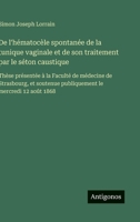 De l'hématocèle spontanée de la tunique vaginale et de son traitement par le séton caustique: Thèse présentée à la Faculté de médecine de Strasbourg, ... le mercredi 12 août 1868 (French Edition) 3563071853 Book Cover