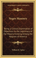 Negro Masonry: Being A Critical Examination Of Objections To The Legitimacy Of The Masons Existing Among The Negroes Of America 1428647287 Book Cover