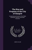The Rise and Progress of the City of Glasgow: Comprising an Account of Its Ancient and Modern History, Its Trade, Manufactures, Commerce and Other Concerns 1444616285 Book Cover