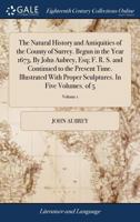 The Natural History and Antiquities of the County of Surrey. Begun in the Year 1673, By John Aubrey, Esq; F. R. S. and Continued to the Present Time. ... Sculptures. In Five Volumes. of 5; Volume 1 1140722573 Book Cover