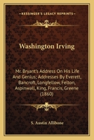 Washington Irving: Mr. Bryant's Address On His Life And Genius; Addresses By Everett, Bancroft, Longfellow, Felton, Aspinwall, King, Francis, Greene 1163895016 Book Cover