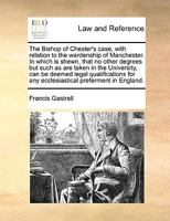 The Bishop of Chester's case, with relation to the wardenship of Manchester. In which is shewn, that no other degrees but such as are taken in the ... for any ecclesiastical preferment in England. 1275109926 Book Cover