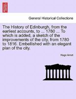 The History of Edinburgh, from the earliest accounts, to ... 1780 ... To which is added, a sketch of the improvements of the city, from 1780 to 1816. Embellished with an elegant plan of the city. 1241545693 Book Cover