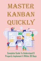Master Kanban Quickly: Complete Guide To Understand & Properly Implement It Within 30 Days: How Do I Create A Personal Kanban Board B099BTWZHX Book Cover