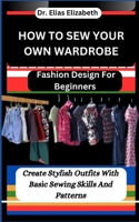 HOW TO SEW YOUR OWN WARDROBE: Fashion Design For Beginners : Create Stylish Outfits With Basic Sewing Skills And Patterns B0CTSD4M74 Book Cover