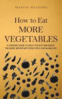 How to Eat More Vegetables: A Concise Guide to Help You Eat and Enjoy the Most Important Food for a Fulfilling Life 1727041313 Book Cover