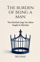 The Burden of Being a Man: ... The Glorified Cage You Were Taught to Worship B0H88CFJ88 Book Cover