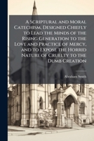 A Scriptural and Moral Catechism, Designed Chiefly to Lead the Minds of the Rising Generation to the Love and Practice of Mercy, and to Expose the Hor 1023864061 Book Cover