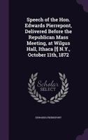 Speech of the Hon. Edwards Pierrepont, Delivered Before the Republican Mass Meeting, at Wilgus Hall, Ithaca [!] N.Y., October 11th, 1872 1359371613 Book Cover