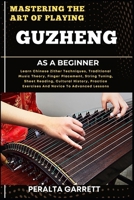 MASTERING THE ART OF PLAYING GUZHENG AS A BEGINNER: Learn Chinese Zither Techniques, Traditional Music Theory, Finger Placement, String Tuning, Sheet ... Exercises And Novice To Advanced Lessons B0F458ZPHP Book Cover