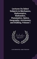 Lectures on Select Subjects in Mechanics, Hydrostatics, Hydraulics, Pneumatics, Optics, Geography, Astronomy, and Dialling, Volume 1 1341309126 Book Cover