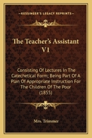 The Teacher's Assistant V1: Consisting Of Lectures In The Catechetical Form; Being Part Of A Plan Of Appropriate Instruction For The Children Of The Poor 0548703035 Book Cover