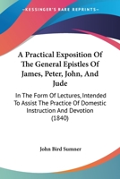 A Practical Exposition of the General Epistles of James, Peter, John, and Jude in the Form of Lectures: Intended to Assist the Practice of Domestic Instruction and Devotion 1374086568 Book Cover