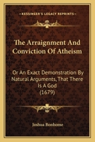 The Arraignment And Conviction Of Atheism: Or An Exact Demonstration By Natural Arguments, That There Is A God 110447817X Book Cover