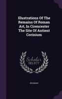 Illustrations of the Remains of Roman Art: In Cirencester, the Site of Antient Corinium 1018966382 Book Cover