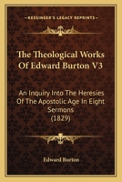 The Theological Works Of Edward Burton V3: An Inquiry Into The Heresies Of The Apostolic Age In Eight Sermons 0548705534 Book Cover