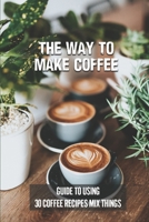 The Way To Make Coffee: Guide To Using 30 Coffee Recipes Mix Things: 30 Coffee Recipes B099BWRMMK Book Cover