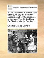 Six lectures on the elements of farriery; or the art of horse-shoeing, and on the diseases of the foot. The third edition. By Charles Vial de Sainbel, ... 1170135145 Book Cover
