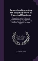 Researches Respecting the Imaginary Roots of Numerical Equations: Being a Continuation of Newton's Investigations on That Subject, and Forming an Appendix to the Theory and Solution of Equations of th 1356358616 Book Cover