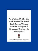 An Outline Of The Life And Works Of Colonel Paul Revere: With A Partial Catalogue Of Silverware Bearing His Name 1013302303 Book Cover