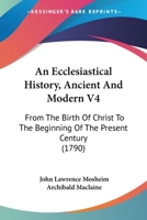 An Ecclesiastical History, Ancient and Modern, from the Birth of Christ, to the Beginning of the Present Century, Vol. 4 of 4: In Which the Rise, Progress, and Variations of Church Power, Are Consider 1104611821 Book Cover