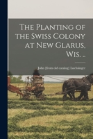 The Planting of the Swiss Colony at New Glarus, Wis. .. 101628439X Book Cover