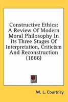 Constructive Ethics, a Review of Modern Moral Philosophy in Its Three Stages of Interpretation, Criticism, and Reconstruction 0530140470 Book Cover