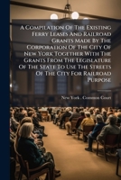A Compilation Of The Existing Ferry Leases And Railroad Grants Made By The Corporation Of The City Of New York Together With The Grants From The ... For Railroad Purpose: Also The Various... 1247495221 Book Cover