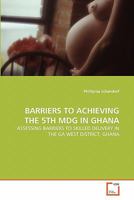 BARRIERS TO ACHIEVING THE 5TH MDG IN GHANA: ASSESSING BARRIERS TO SKILLED DELIVERY IN THE GA WEST DISTRICT, GHANA 3639264193 Book Cover