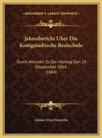 Jahresbericht Uber Die Konigstadtische Realschule: Durch Welchen Zu Der Montag Den 19 Steptember 1864 (1864) 116104955X Book Cover