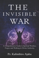 THE INVISIBLE WAR: A Comprehensive Guide to Spiritual Warfare, Prayer, and Walking in Divine Authority. B0GYJF3DM8 Book Cover