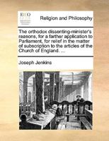 The orthodox dissenting-minister's reasons, for a farther application to Parliament, for relief in the matter of subscription to the articles of the Church of England. ... 1170914543 Book Cover