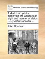 A sketch of opticks: displaying the wonders of sight and manner of vision: ... By John Donovan, ... 1171374275 Book Cover