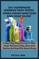 DIY HOMEMADE DISINFECTANT WIPES, SPRAY, HAND SANITIZER, AND SOAP GUIDE: A Quick Step By Step Manual On How To Make Simple Disinfectant Wipes, Spray, Hand Sanitizer, And Soap With Natural Recipe B087FF6SJD Book Cover