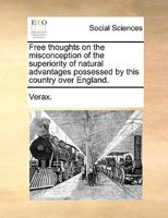 Free thoughts on the misconception of the superiority of natural advantages possessed by this country over England. 1170592910 Book Cover