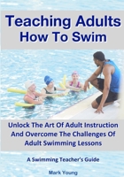 Teaching Adults How To Swim: Unlock The Art Of Adult Instruction And Overcome The Challenges Of Adult Swimming Lessons. A Swimming Teacher’s Guide 0995484295 Book Cover