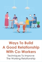 Ways To Build A Good Relationship With Co-Workers: Techniques To Improve The Working Relationship: How To Deal With The People You Work With B096TN7Q5K Book Cover