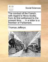 The Conduct of the French, With Regard to Nova Scotia: From Its First Settlement to the Present Time; in Which Are Exposed the Falsehood and Absurdity ... the Treaty of Utrecht, and Support Their... 1014671744 Book Cover