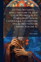 Les Vies Des Saints, ..., Avec L'histoire De Leur Culte, Selon Qu'il Est à tabli Dans L'eglise Catholique, Et L'histoire Des Autres Festes De L'annÃ(c)e, Volume 4... (French Edition) 1024552810 Book Cover